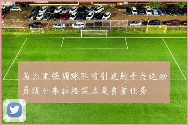 乌杰里强调球队将引进射手与运动员提升弗拉格实力是首要任务