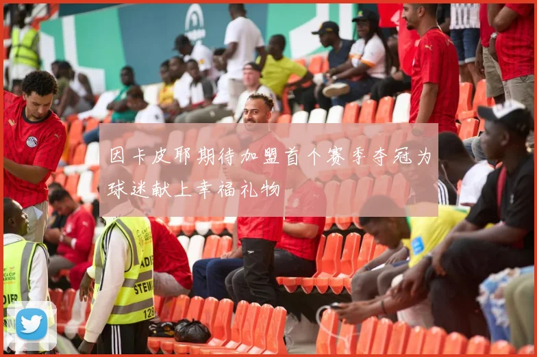 因卡皮耶期待加盟首个赛季夺冠为球迷献上幸福礼物