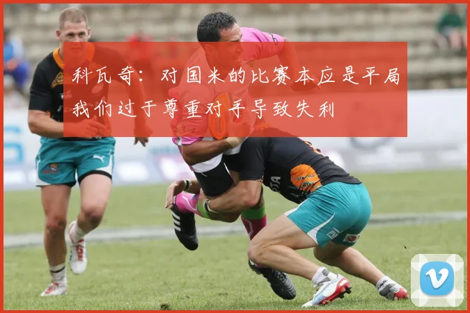 科瓦奇：对国米的比赛本应是平局我们过于尊重对手导致失利
