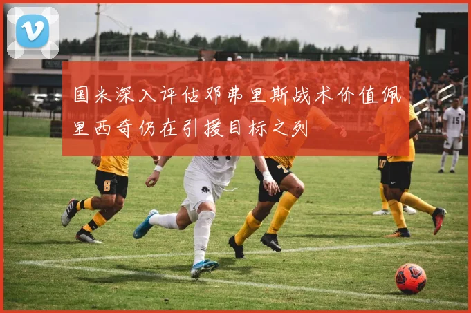 国米深入评估邓弗里斯战术价值佩里西奇仍在引援目标之列