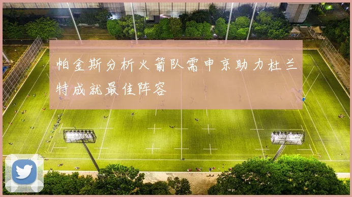 帕金斯分析火箭队需申京助力杜兰特成就最佳阵容