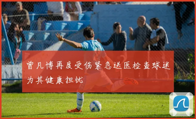 曾凡博再度受伤紧急送医检查球迷为其健康担忧