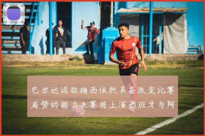 巴尔达诺称梅西依然具备改变比赛局势的能力决赛将上演西班牙与阿根廷对决
