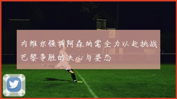 内维尔强调阿森纳需全力以赴挑战巴黎争胜的决心与姿态