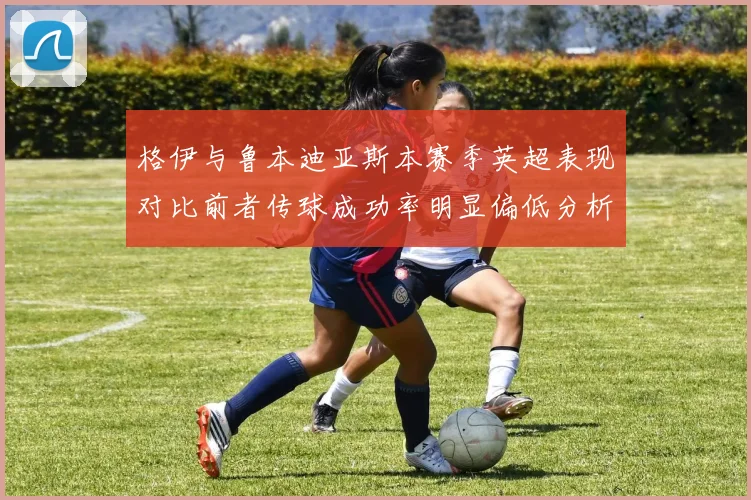 格伊与鲁本迪亚斯本赛季英超表现对比前者传球成功率明显偏低分析