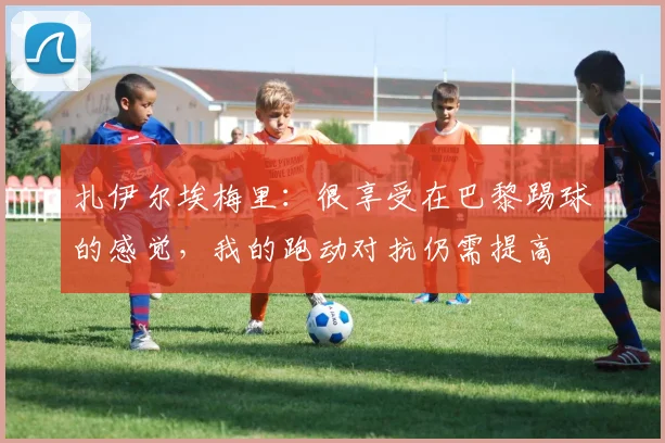 扎伊尔埃梅里：很享受在巴黎踢球的感觉，我的跑动对抗仍需提高