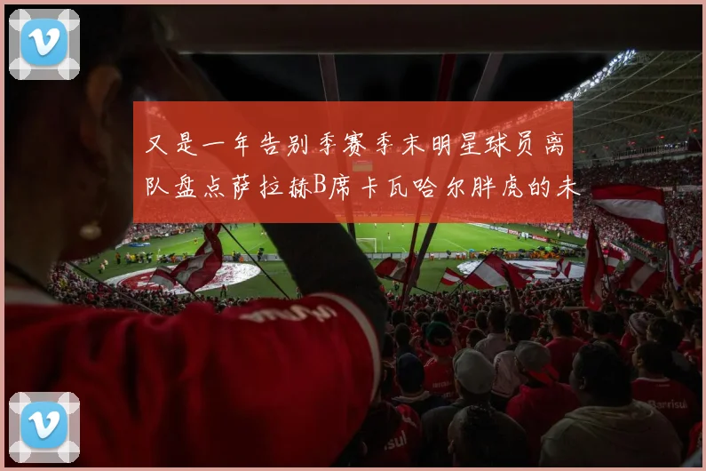 又是一年告别季赛季末明星球员离队盘点萨拉赫B席卡瓦哈尔胖虎的未来去向
