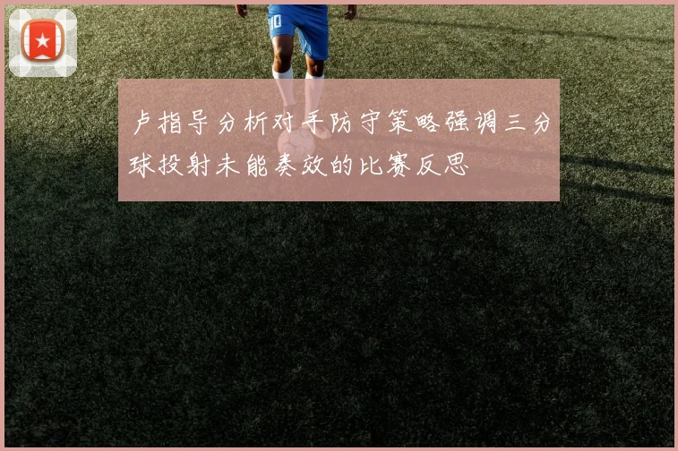 卢指导分析对手防守策略强调三分球投射未能奏效的比赛反思