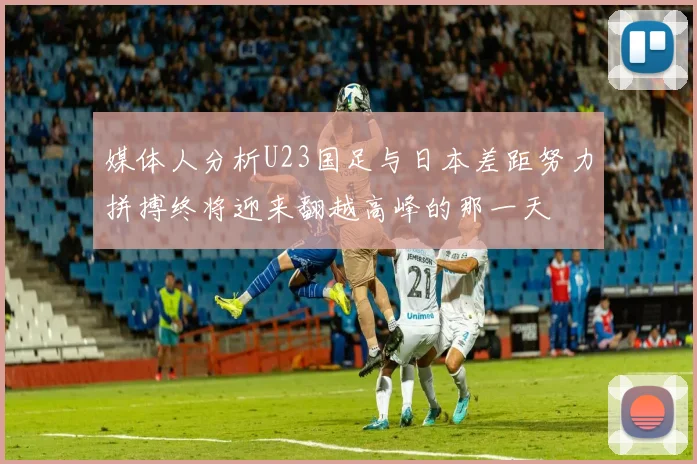 媒体人分析U23国足与日本差距努力拼搏终将迎来翻越高峰的那一天