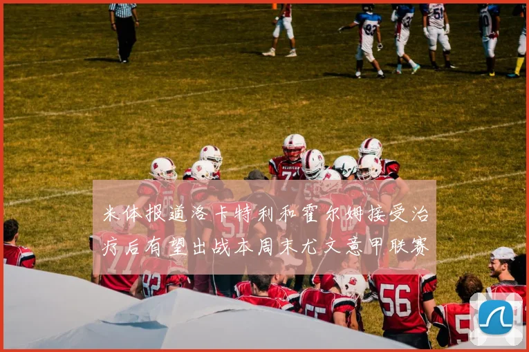 米体报道洛卡特利和霍尔姆接受治疗后有望出战本周末尤文意甲联赛